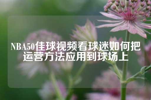 NBA50佳球视频看球迷如何把运营方法应用到球场上