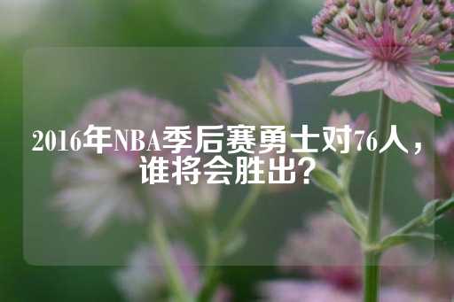 2016年NBA季后赛勇士对76人，谁将会胜出？-第1张图片-皇冠信用盘出租