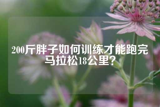 200斤胖子如何训练才能跑完马拉松18公里？-第1张图片-皇冠信用盘出租