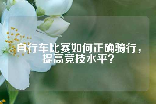 自行车比赛如何正确骑行，提高竞技水平？